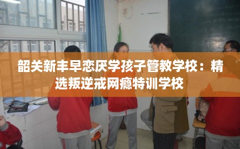 韶关新丰早恋厌学孩子管教学校：精选叛逆戒网瘾特训学校