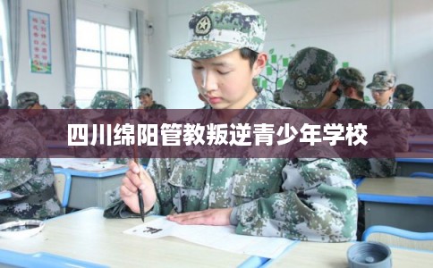 四川绵阳管教叛逆青少年学校
