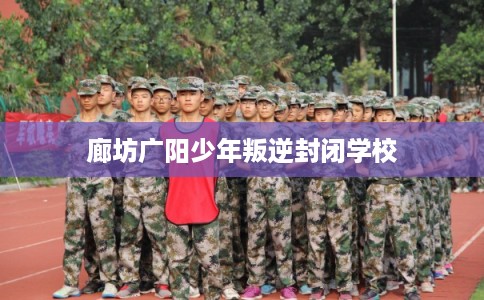 廊坊广阳少年叛逆封闭学校