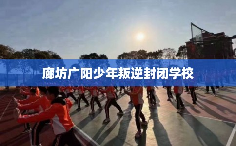 廊坊广阳少年叛逆封闭学校