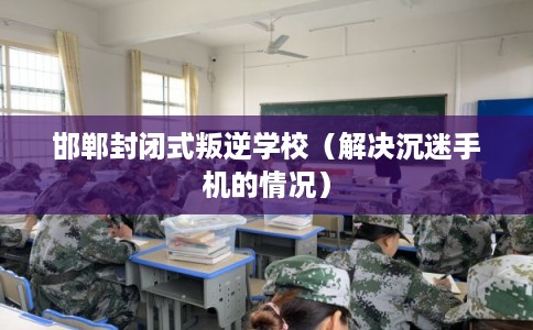 邯郸封闭式叛逆学校（解决沉迷手机的情况）