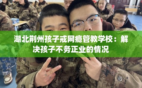 湖北荆州孩子戒网瘾管教学校：解决孩子不务正业的情况
