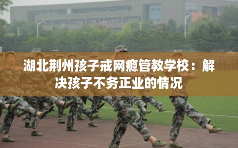 湖北荆州孩子戒网瘾管教学校：解决孩子不务正业的情况