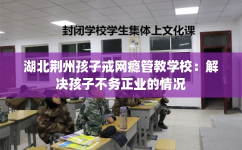 湖北荆州孩子戒网瘾管教学校：解决孩子不务正业的情况