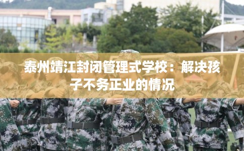 泰州靖江封闭管理式学校：解决孩子不务正业的情况
