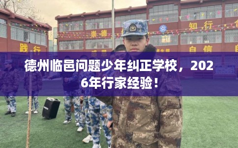 德州临邑问题少年纠正学校，2026年行家经验！