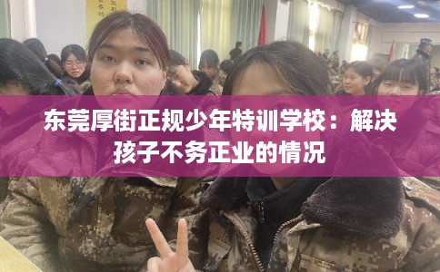 东莞厚街正规少年特训学校：解决孩子不务正业的情况