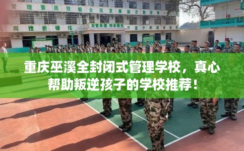 重庆巫溪全封闭式管理学校，真心帮助叛逆孩子的学校推荐！