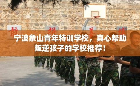 宁波象山青年特训学校，真心帮助叛逆孩子的学校推荐！
