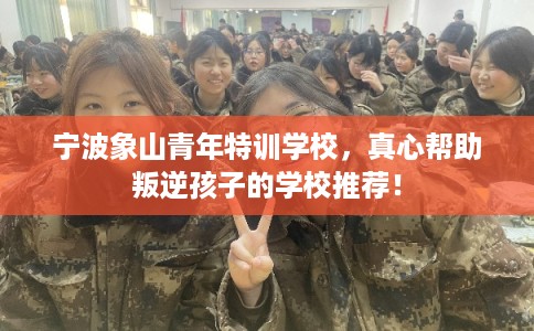 宁波象山青年特训学校，真心帮助叛逆孩子的学校推荐！