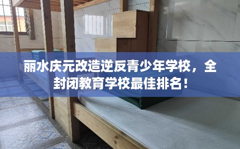 丽水庆元改造逆反青少年学校，全封闭教育学校最佳排名！