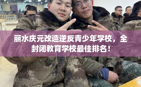 丽水庆元改造逆反青少年学校，全封闭教育学校最佳排名！