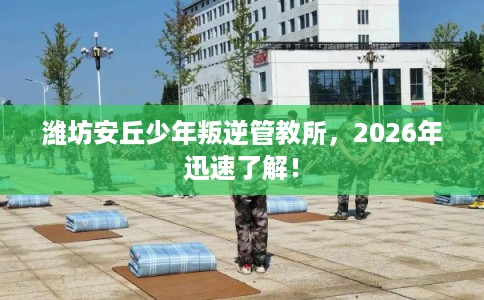 潍坊安丘少年叛逆管教所，2026年迅速了解！