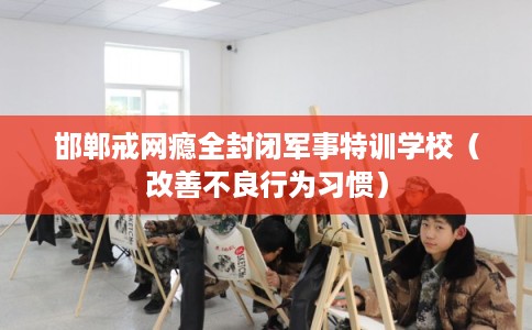 邯郸戒网瘾全封闭军事特训学校（改善不良行为习惯）
