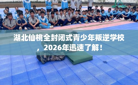 湖北仙桃全封闭式青少年叛逆学校，2026年迅速了解！