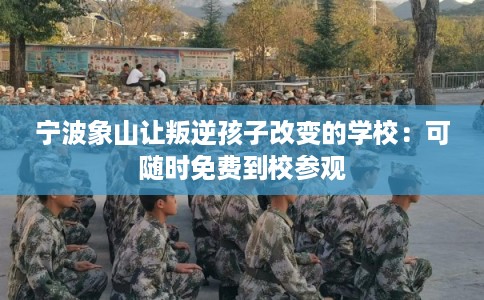 宁波象山让叛逆孩子改变的学校：可随时免费到校参观