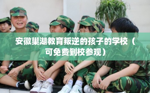 安徽巢湖教育叛逆的孩子的学校（可免费到校参观）