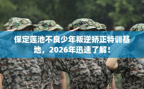 保定莲池不良少年叛逆矫正特训基地，2026年迅速了解！