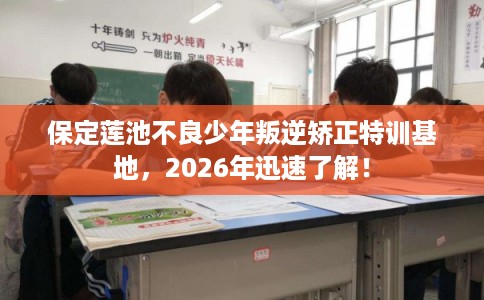 保定莲池不良少年叛逆矫正特训基地，2026年迅速了解！