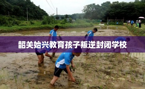 韶关始兴教育孩子叛逆封闭学校
