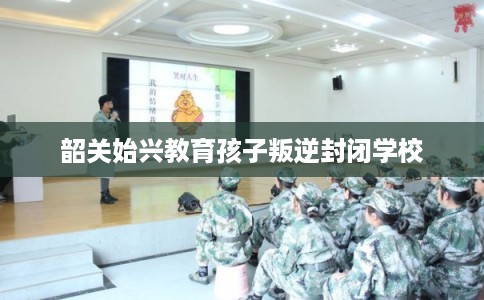 韶关始兴教育孩子叛逆封闭学校