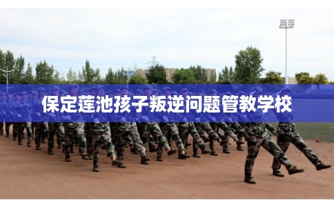 保定莲池孩子叛逆问题管教学校