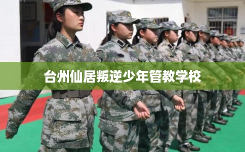 台州仙居叛逆少年管教学校