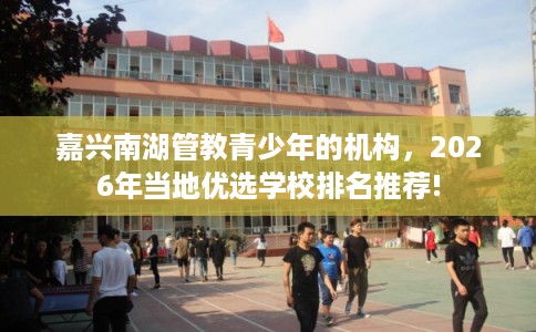 嘉兴南湖管教青少年的机构，2026年当地优选学校排名推荐!