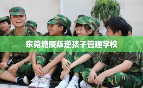 东莞塘厦叛逆孩子管理学校