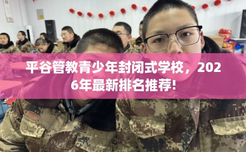 平谷管教青少年封闭式学校，2026年最新排名推荐!
