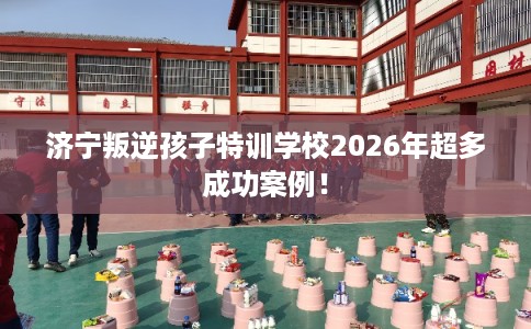 济宁叛逆孩子特训学校2026年超多成功案例！