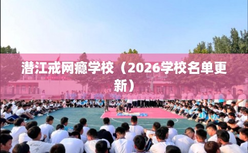 潜江戒网瘾学校（2026学校名单更新）