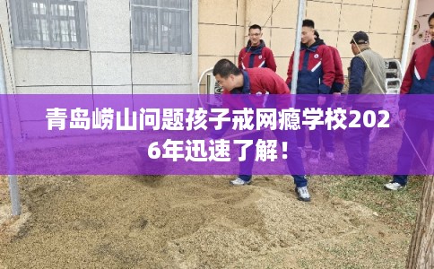青岛崂山问题孩子戒网瘾学校2026年迅速了解！