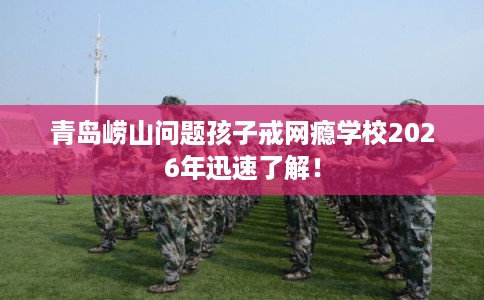 青岛崂山问题孩子戒网瘾学校2026年迅速了解！