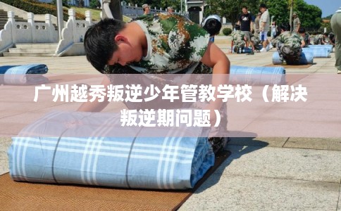 广州越秀叛逆少年管教学校（解决叛逆期问题）