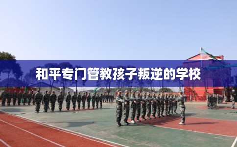和平专门管教孩子叛逆的学校