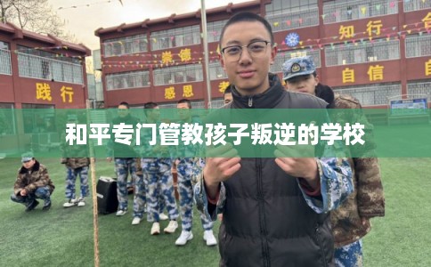和平专门管教孩子叛逆的学校