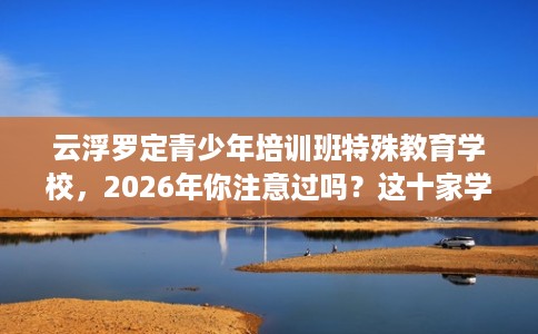 云浮罗定青少年培训班特殊教育学校，2026年你注意过吗？这十家学校！