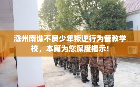 滁州南谯不良少年叛逆行为管教学校，本篇为您深度揭示!