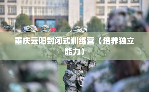 重庆云阳封闭式训练营（培养独立能力）