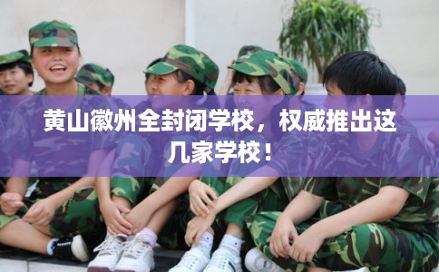 黄山徽州全封闭学校，权威推出这几家学校！