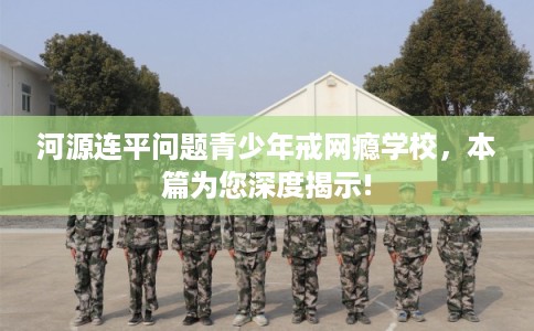 河源连平问题青少年戒网瘾学校，本篇为您深度揭示!