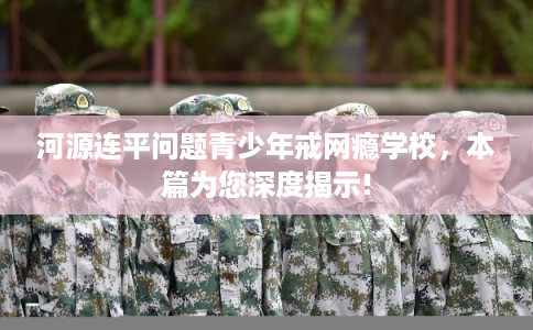 河源连平问题青少年戒网瘾学校，本篇为您深度揭示!