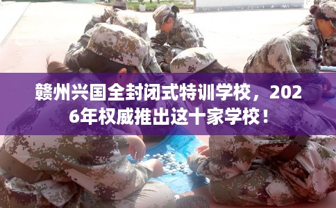 赣州兴国全封闭式特训学校，2026年权威推出这十家学校！