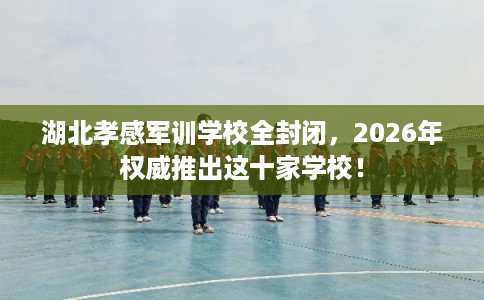 湖北孝感军训学校全封闭，2026年权威推出这十家学校！