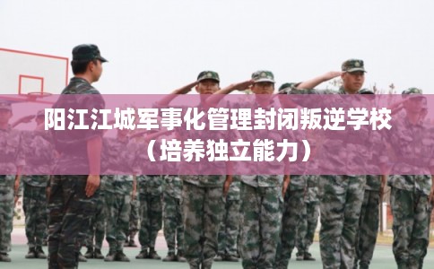 阳江江城军事化管理封闭叛逆学校（培养独立能力）