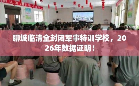 聊城临清全封闭军事特训学校，2026年数据证明！