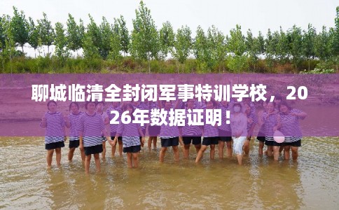聊城临清全封闭军事特训学校，2026年数据证明！