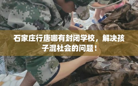 石家庄行唐哪有封闭学校，解决孩子混社会的问题！
