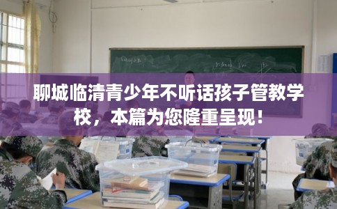 聊城临清青少年不听话孩子管教学校，本篇为您隆重呈现！